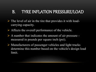 B. TYRE INFLATION PRESSURE/LOAD
 The level of air in the tire that provides it with load-
carrying capacity.
 Affects the overall performance of the vehicle.
 A number that indicates the amount of air pressure -
measured in pounds per square inch (psi).
 Manufacturers of passenger vehicles and light trucks
determine this number based on the vehicle's design load
limit.
 