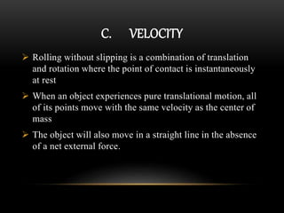 C. VELOCITY
 Rolling without slipping is a combination of translation
and rotation where the point of contact is instantaneously
at rest
 When an object experiences pure translational motion, all
of its points move with the same velocity as the center of
mass
 The object will also move in a straight line in the absence
of a net external force.
 