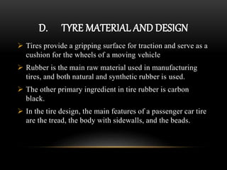 D. TYRE MATERIAL AND DESIGN
 Tires provide a gripping surface for traction and serve as a
cushion for the wheels of a moving vehicle
 Rubber is the main raw material used in manufacturing
tires, and both natural and synthetic rubber is used.
 The other primary ingredient in tire rubber is carbon
black.
 In the tire design, the main features of a passenger car tire
are the tread, the body with sidewalls, and the beads.
 