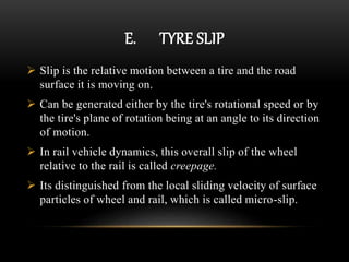 E. TYRE SLIP
 Slip is the relative motion between a tire and the road
surface it is moving on.
 Can be generated either by the tire's rotational speed or by
the tire's plane of rotation being at an angle to its direction
of motion.
 In rail vehicle dynamics, this overall slip of the wheel
relative to the rail is called creepage.
 Its distinguished from the local sliding velocity of surface
particles of wheel and rail, which is called micro-slip.
 