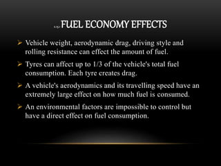 2.15.1 FUEL ECONOMY EFFECTS
 Vehicle weight, aerodynamic drag, driving style and
rolling resistance can effect the amount of fuel.
 Tyres can affect up to 1/3 of the vehicle's total fuel
consumption. Each tyre creates drag.
 A vehicle's aerodynamics and its travelling speed have an
extremely large effect on how much fuel is consumed.
 An environmental factors are impossible to control but
have a direct effect on fuel consumption.
 