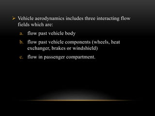  Vehicle aerodynamics includes three interacting flow
fields which are:
a. flow past vehicle body
b. flow past vehicle components (wheels, heat
exchanger, brakes or windshield)
c. flow in passenger compartment.
 