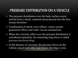 2.3 PRESSURE DISTRIBUTION ON A VEHICLE
 The pressure distribution over the body surface exerts
normal forces which, summed and projected into the free-
stream direction.
 Combination of shock wave effects, vortex system
generation effects and wake viscous mechanisms
 When the viscosity effect over the pressure distribution is
considered separately, the remaining drag force is called
pressure (or form) drag.
 In the absence of viscosity, the pressure forces on the
vehicle cancel each other and, hence, the drag is zero.
 