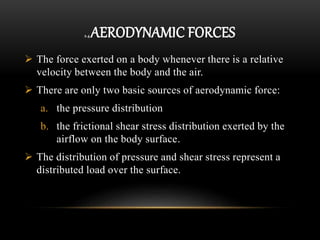 2.4 AERODYNAMIC FORCES
 The force exerted on a body whenever there is a relative
velocity between the body and the air.
 There are only two basic sources of aerodynamic force:
a. the pressure distribution
b. the frictional shear stress distribution exerted by the
airflow on the body surface.
 The distribution of pressure and shear stress represent a
distributed load over the surface.
 