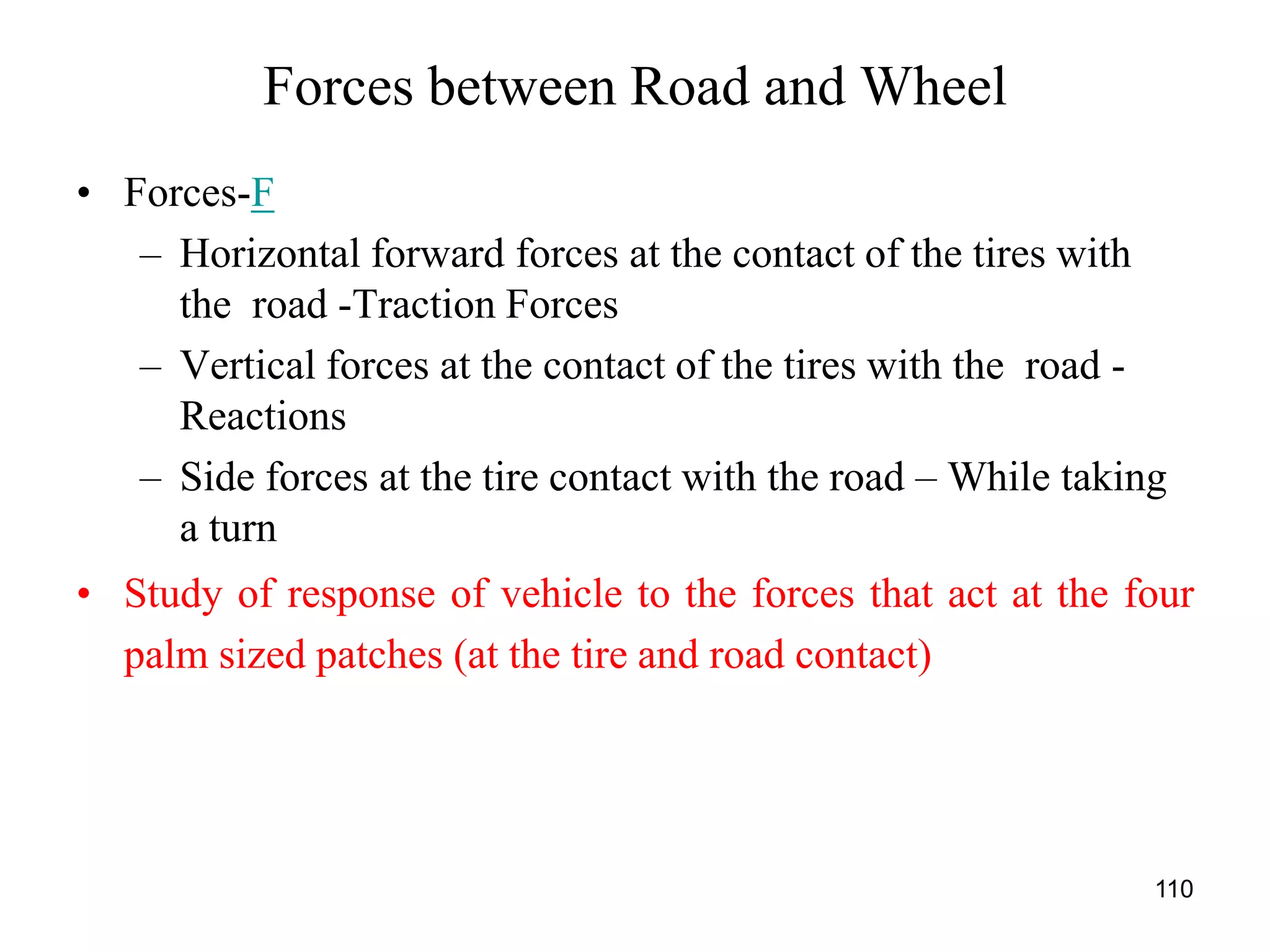 110
Forces between Road and Wheel
• Forces-F
– Horizontal forward forces at the contact of the tires with
the road -Traction Forces
– Vertical forces at the contact of the tires with the road -
Reactions
– Side forces at the tire contact with the road – While taking
a turn
• Study of response of vehicle to the forces that act at the four
palm sized patches (at the tire and road contact)
 