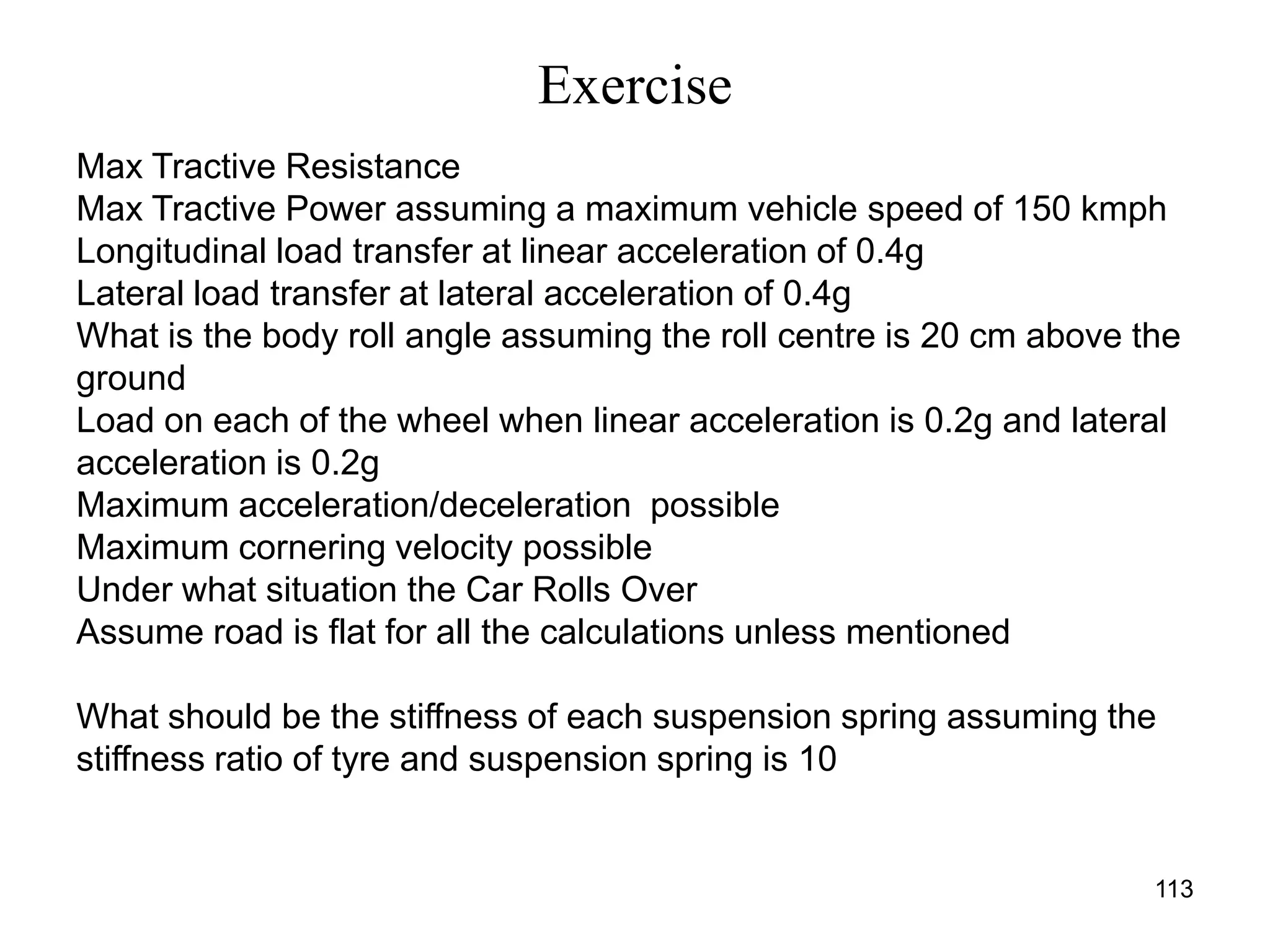 Exercise
113
Max Tractive Resistance
Max Tractive Power assuming a maximum vehicle speed of 150 kmph
Longitudinal load transfer at linear acceleration of 0.4g
Lateral load transfer at lateral acceleration of 0.4g
What is the body roll angle assuming the roll centre is 20 cm above the
ground
Load on each of the wheel when linear acceleration is 0.2g and lateral
acceleration is 0.2g
Maximum acceleration/deceleration possible
Maximum cornering velocity possible
Under what situation the Car Rolls Over
Assume road is flat for all the calculations unless mentioned
What should be the stiffness of each suspension spring assuming the
stiffness ratio of tyre and suspension spring is 10
 