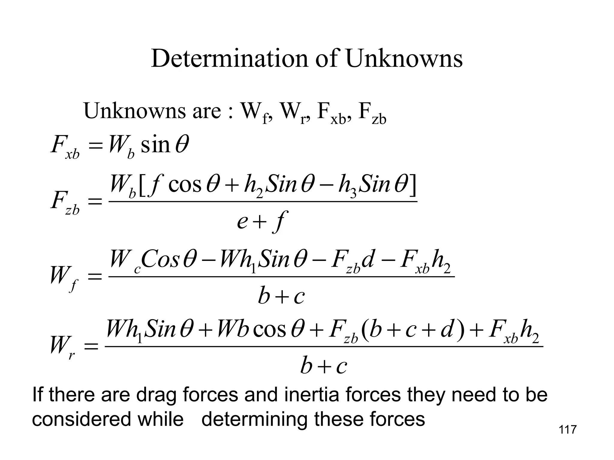 Determination of Unknowns
117
Unknowns are : Wf, Wr, Fxb, Fzb
cb
hFdcbFWbSinWh
W
cb
hFdFSinWhCosW
W
fe
SinhSinhfW
F
WF
xbzb
r
xbzbc
f
b
zb
bxb










21
21
32
)(cos
]cos[
sin




If there are drag forces and inertia forces they need to be
considered while determining these forces
 