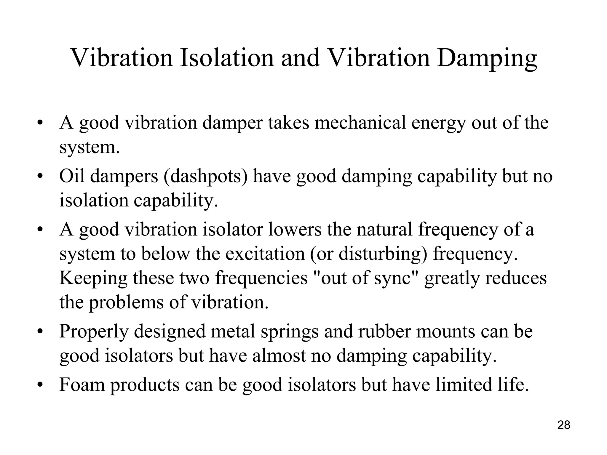 28
Vibration Isolation and Vibration Damping
• A good vibration damper takes mechanical energy out of the
system.
• Oil dampers (dashpots) have good damping capability but no
isolation capability.
• A good vibration isolator lowers the natural frequency of a
system to below the excitation (or disturbing) frequency.
Keeping these two frequencies "out of sync" greatly reduces
the problems of vibration.
• Properly designed metal springs and rubber mounts can be
good isolators but have almost no damping capability.
• Foam products can be good isolators but have limited life.
 