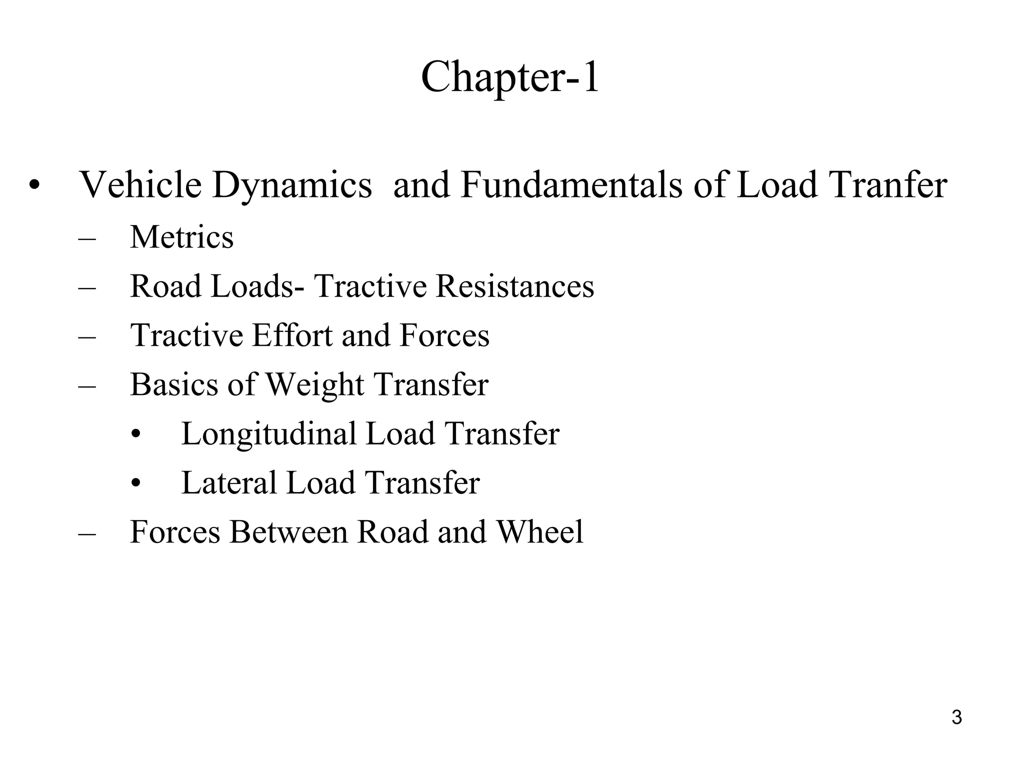 3
Chapter-1
• Vehicle Dynamics and Fundamentals of Load Tranfer
– Metrics
– Road Loads- Tractive Resistances
– Tractive Effort and Forces
– Basics of Weight Transfer
• Longitudinal Load Transfer
• Lateral Load Transfer
– Forces Between Road and Wheel
 