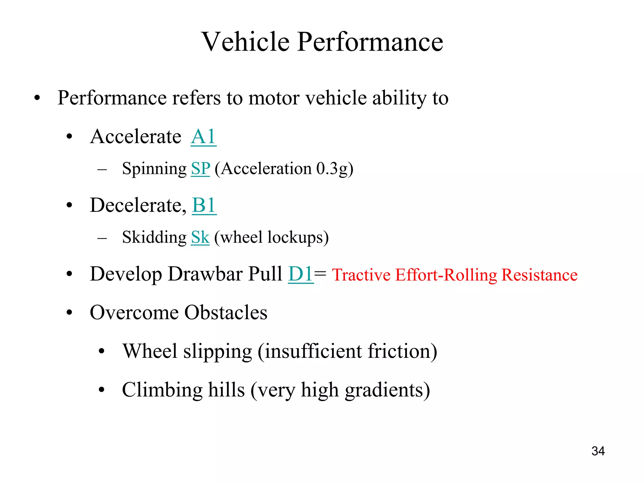 34
Vehicle Performance
• Performance refers to motor vehicle ability to
• Accelerate A1
– Spinning SP (Acceleration 0.3g)
• Decelerate, B1
– Skidding Sk (wheel lockups)
• Develop Drawbar Pull D1= Tractive Effort-Rolling Resistance
• Overcome Obstacles
• Wheel slipping (insufficient friction)
• Climbing hills (very high gradients)
 