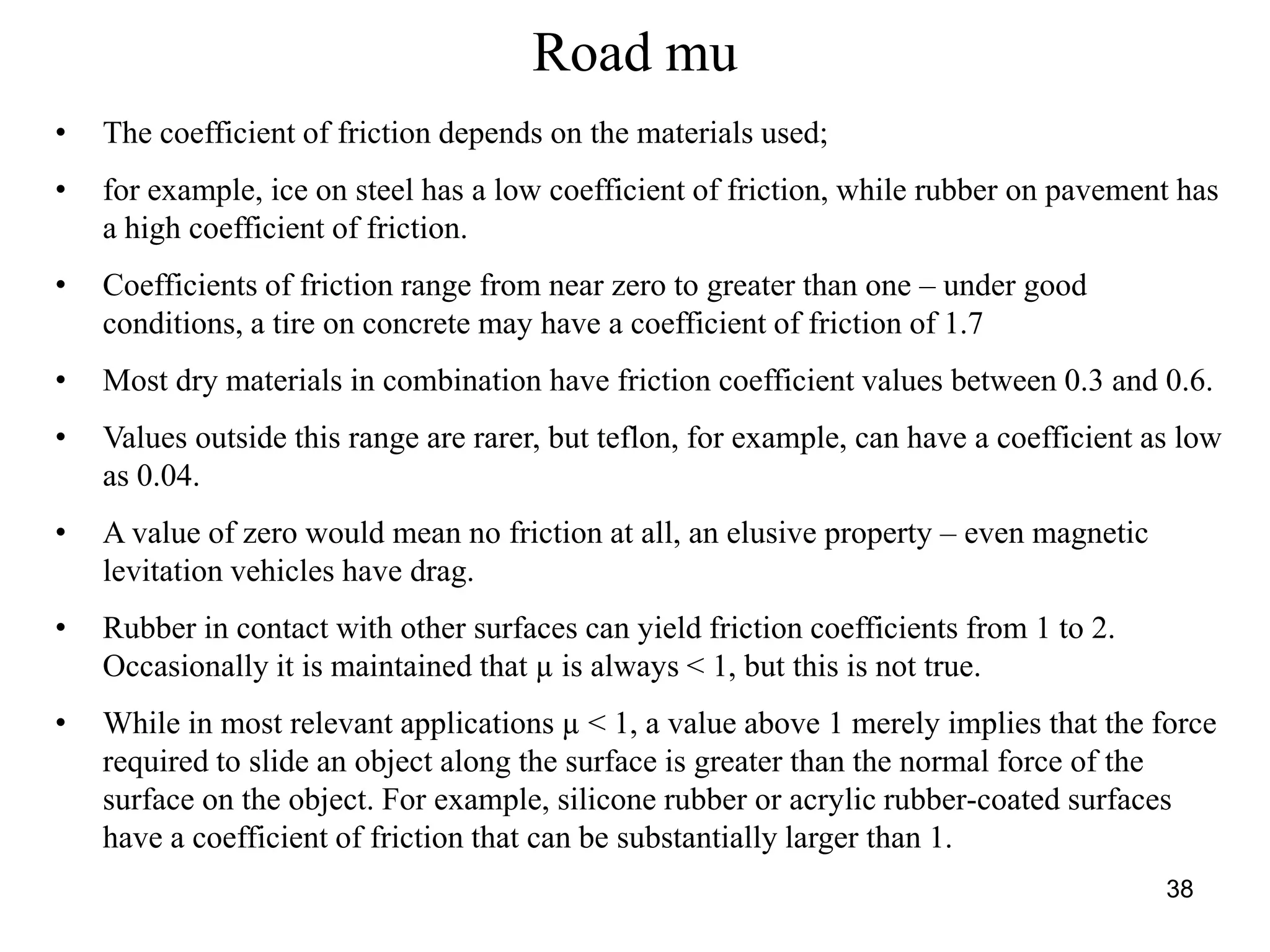 38
Road mu
• The coefficient of friction depends on the materials used;
• for example, ice on steel has a low coefficient of friction, while rubber on pavement has
a high coefficient of friction.
• Coefficients of friction range from near zero to greater than one – under good
conditions, a tire on concrete may have a coefficient of friction of 1.7
• Most dry materials in combination have friction coefficient values between 0.3 and 0.6.
• Values outside this range are rarer, but teflon, for example, can have a coefficient as low
as 0.04.
• A value of zero would mean no friction at all, an elusive property – even magnetic
levitation vehicles have drag.
• Rubber in contact with other surfaces can yield friction coefficients from 1 to 2.
Occasionally it is maintained that µ is always < 1, but this is not true.
• While in most relevant applications µ < 1, a value above 1 merely implies that the force
required to slide an object along the surface is greater than the normal force of the
surface on the object. For example, silicone rubber or acrylic rubber-coated surfaces
have a coefficient of friction that can be substantially larger than 1.
 