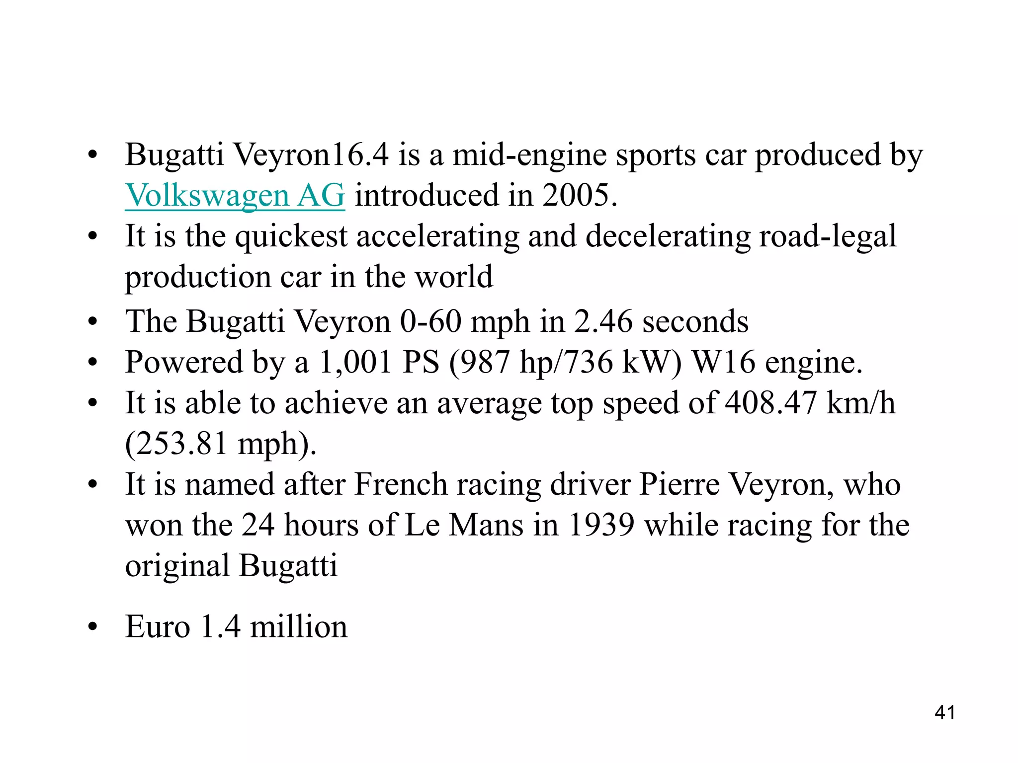 41
• Bugatti Veyron16.4 is a mid-engine sports car produced by
Volkswagen AG introduced in 2005.
• It is the quickest accelerating and decelerating road-legal
production car in the world
• The Bugatti Veyron 0-60 mph in 2.46 seconds
• Powered by a 1,001 PS (987 hp/736 kW) W16 engine.
• It is able to achieve an average top speed of 408.47 km/h
(253.81 mph).
• It is named after French racing driver Pierre Veyron, who
won the 24 hours of Le Mans in 1939 while racing for the
original Bugatti
• Euro 1.4 million
 