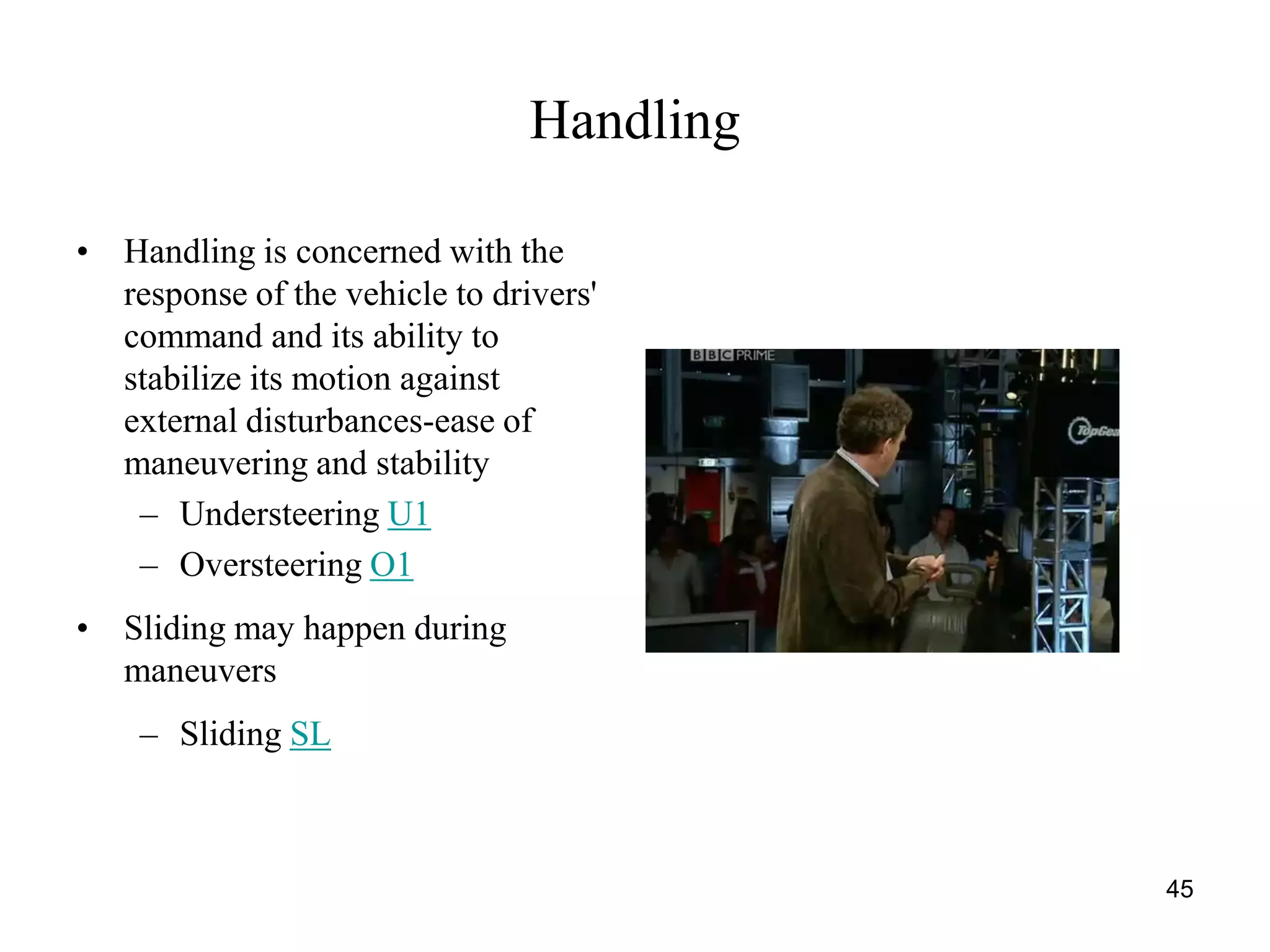 45
Handling
• Handling is concerned with the
response of the vehicle to drivers'
command and its ability to
stabilize its motion against
external disturbances-ease of
maneuvering and stability
– Understeering U1
– Oversteering O1
• Sliding may happen during
maneuvers
– Sliding SL
 