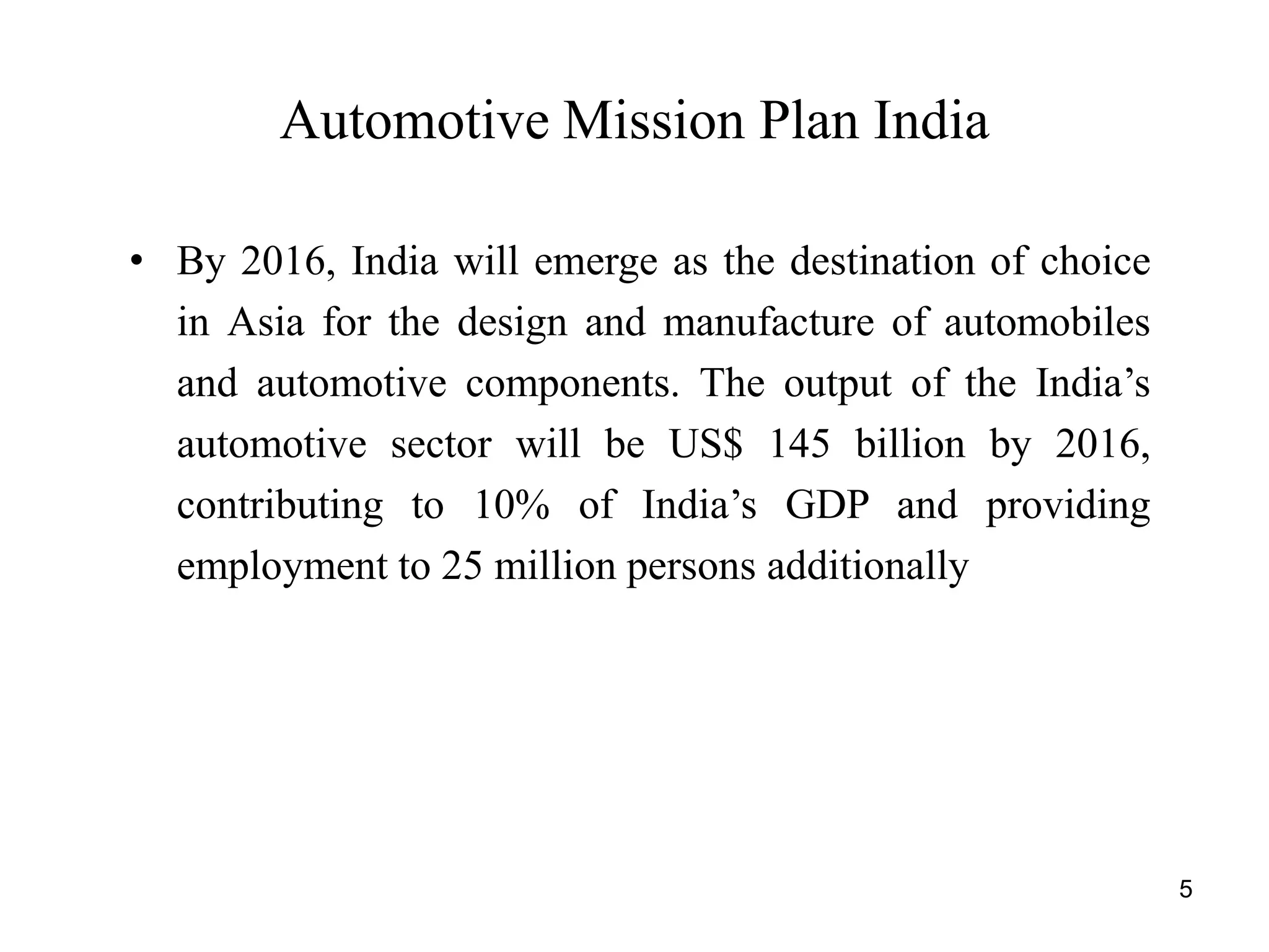 5
Automotive Mission Plan India
• By 2016, India will emerge as the destination of choice
in Asia for the design and manufacture of automobiles
and automotive components. The output of the India’s
automotive sector will be US$ 145 billion by 2016,
contributing to 10% of India’s GDP and providing
employment to 25 million persons additionally
 