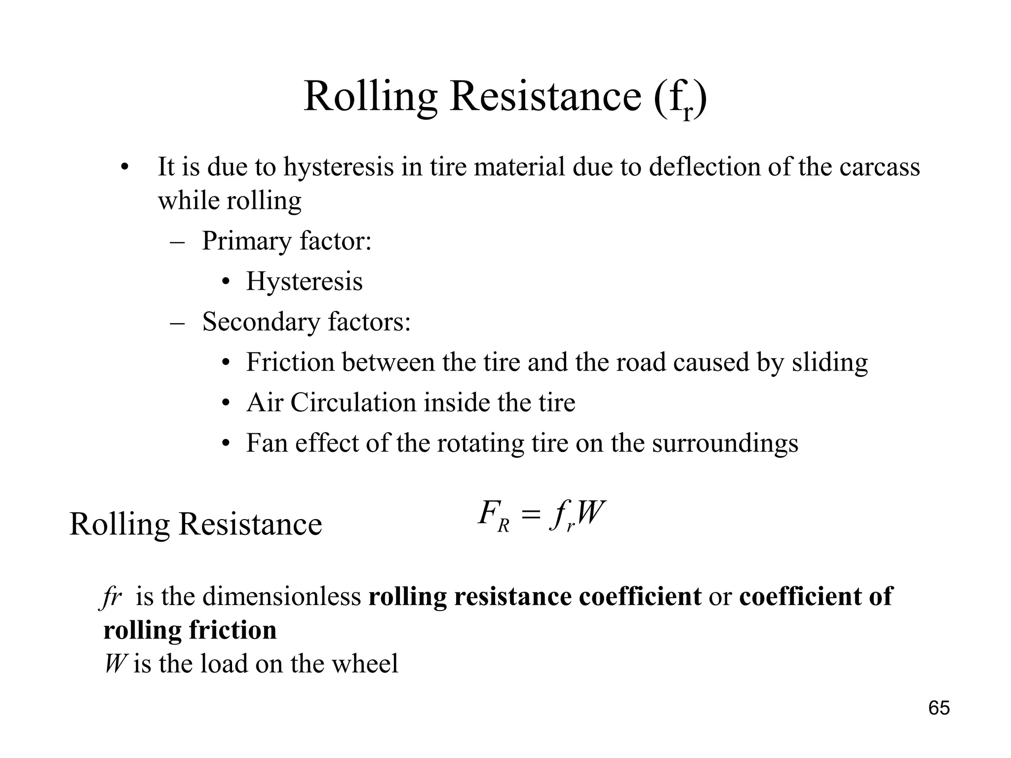 65
Rolling Resistance (fr)
• It is due to hysteresis in tire material due to deflection of the carcass
while rolling
– Primary factor:
• Hysteresis
– Secondary factors:
• Friction between the tire and the road caused by sliding
• Air Circulation inside the tire
• Fan effect of the rotating tire on the surroundings
Rolling Resistance WfF rR 
fr is the dimensionless rolling resistance coefficient or coefficient of
rolling friction
W is the load on the wheel
 