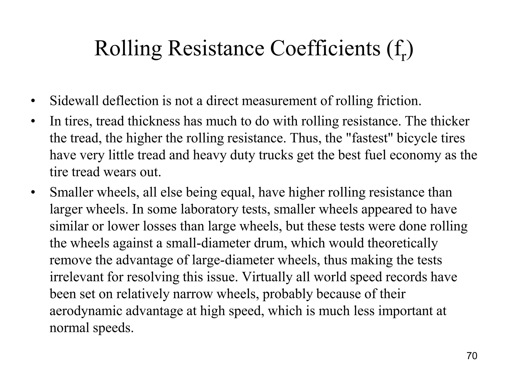 70
Rolling Resistance Coefficients (fr)
• Sidewall deflection is not a direct measurement of rolling friction.
• In tires, tread thickness has much to do with rolling resistance. The thicker
the tread, the higher the rolling resistance. Thus, the "fastest" bicycle tires
have very little tread and heavy duty trucks get the best fuel economy as the
tire tread wears out.
• Smaller wheels, all else being equal, have higher rolling resistance than
larger wheels. In some laboratory tests, smaller wheels appeared to have
similar or lower losses than large wheels, but these tests were done rolling
the wheels against a small-diameter drum, which would theoretically
remove the advantage of large-diameter wheels, thus making the tests
irrelevant for resolving this issue. Virtually all world speed records have
been set on relatively narrow wheels, probably because of their
aerodynamic advantage at high speed, which is much less important at
normal speeds.
 
