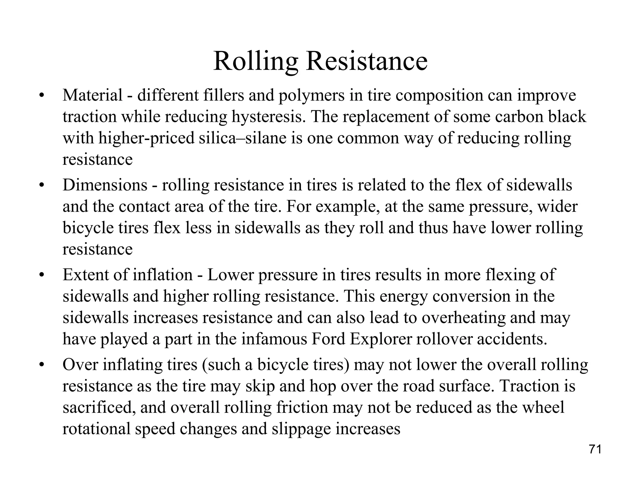 71
Rolling Resistance
• Material - different fillers and polymers in tire composition can improve
traction while reducing hysteresis. The replacement of some carbon black
with higher-priced silica–silane is one common way of reducing rolling
resistance
• Dimensions - rolling resistance in tires is related to the flex of sidewalls
and the contact area of the tire. For example, at the same pressure, wider
bicycle tires flex less in sidewalls as they roll and thus have lower rolling
resistance
• Extent of inflation - Lower pressure in tires results in more flexing of
sidewalls and higher rolling resistance. This energy conversion in the
sidewalls increases resistance and can also lead to overheating and may
have played a part in the infamous Ford Explorer rollover accidents.
• Over inflating tires (such a bicycle tires) may not lower the overall rolling
resistance as the tire may skip and hop over the road surface. Traction is
sacrificed, and overall rolling friction may not be reduced as the wheel
rotational speed changes and slippage increases
 