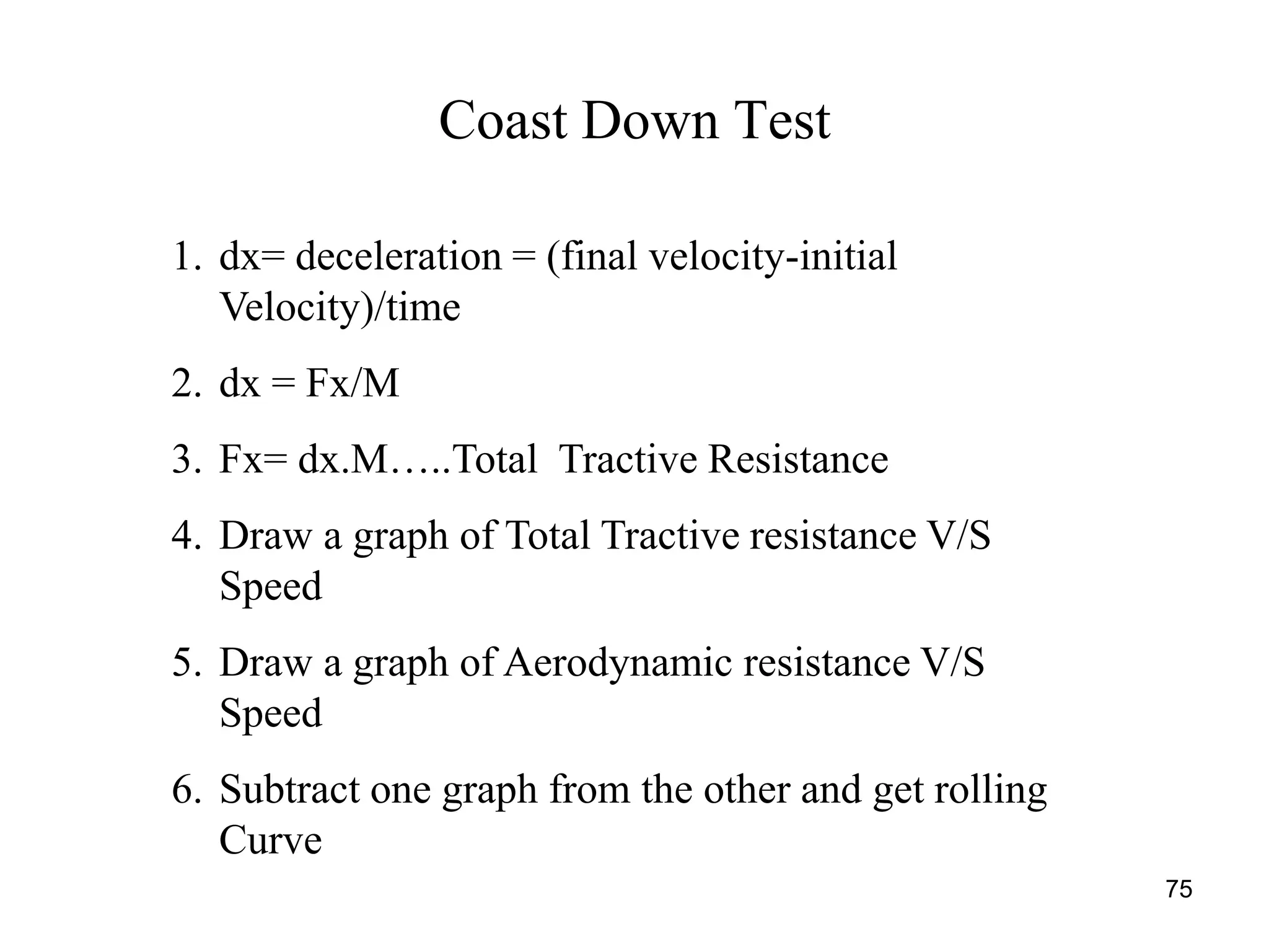 75
Coast Down Test
1. dx= deceleration = (final velocity-initial
Velocity)/time
2. dx = Fx/M
3. Fx= dx.M…..Total Tractive Resistance
4. Draw a graph of Total Tractive resistance V/S
Speed
5. Draw a graph of Aerodynamic resistance V/S
Speed
6. Subtract one graph from the other and get rolling
Curve
 
