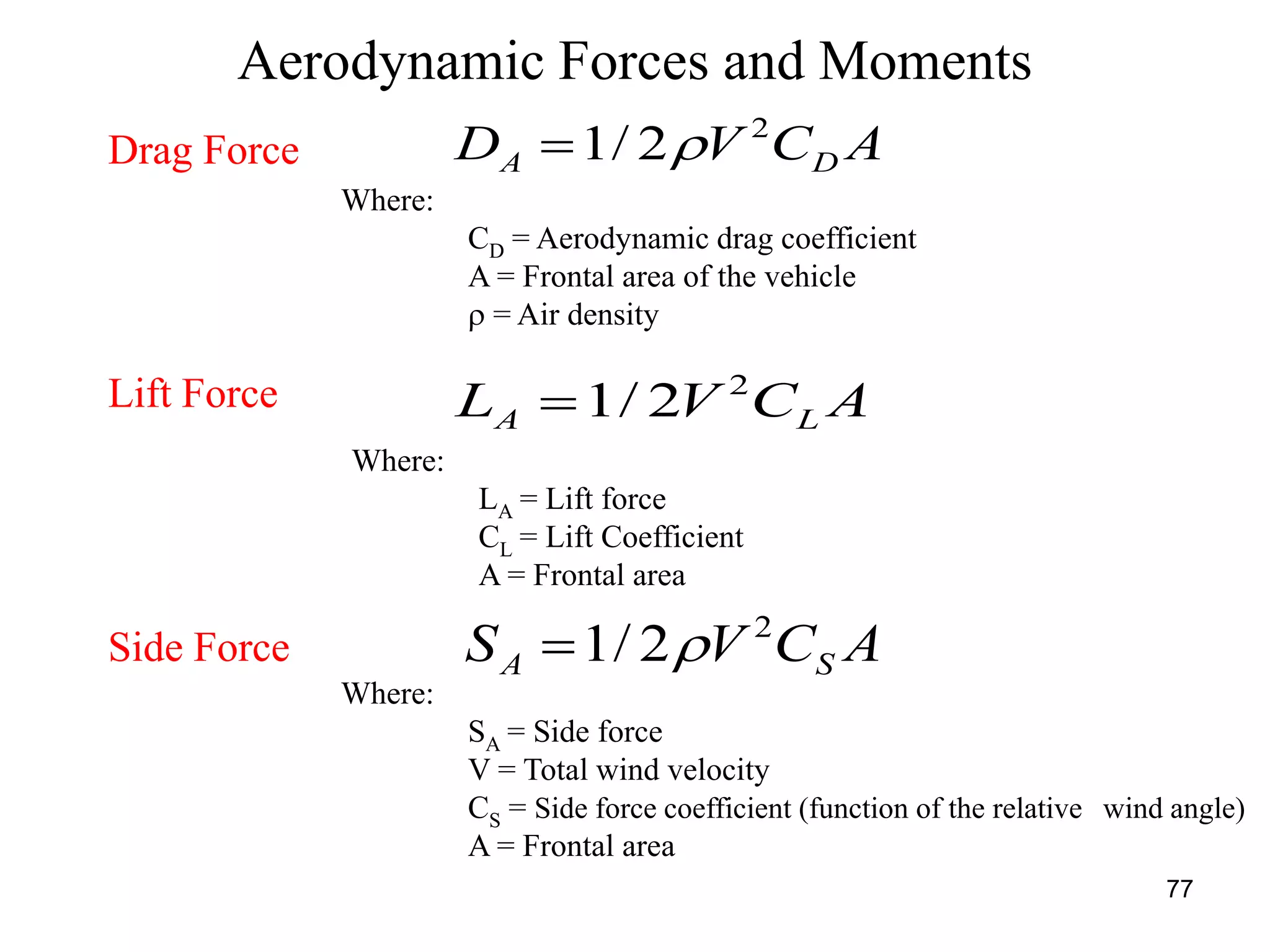77
Aerodynamic Forces and Moments
Drag Force
Lift Force
Side Force
ACVD DA
2
2/1 
Where:
CD = Aerodynamic drag coefficient
A = Frontal area of the vehicle
 = Air density
ACVL LA
2
2/1
Where:
LA = Lift force
CL = Lift Coefficient
A = Frontal area
ACVS SA
2
2/1 
Where:
SA = Side force
V = Total wind velocity
CS = Side force coefficient (function of the relative wind angle)
A = Frontal area
 