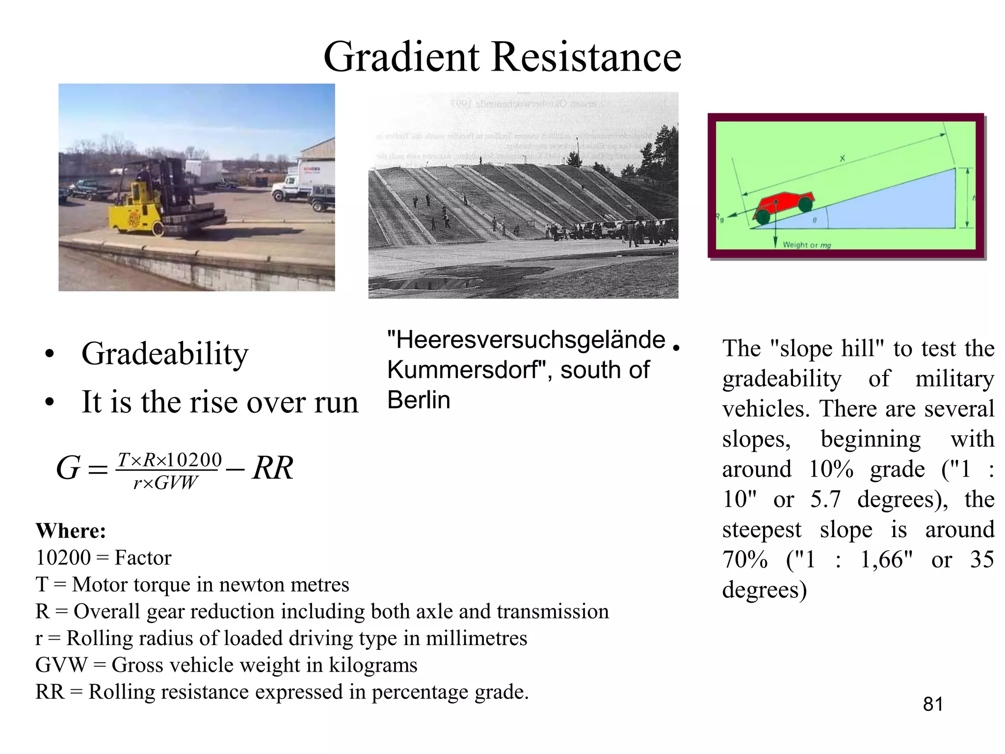 81
Gradient Resistance
RRG GVWr
RT
 
 10200
• Gradeability
• It is the rise over run
Where:
10200 = Factor
T = Motor torque in newton metres
R = Overall gear reduction including both axle and transmission
r = Rolling radius of loaded driving type in millimetres
GVW = Gross vehicle weight in kilograms
RR = Rolling resistance expressed in percentage grade.
• The "slope hill" to test the
gradeability of military
vehicles. There are several
slopes, beginning with
around 10% grade ("1 :
10" or 5.7 degrees), the
steepest slope is around
70% ("1 : 1,66" or 35
degrees)
"Heeresversuchsgelände
Kummersdorf", south of
Berlin
 