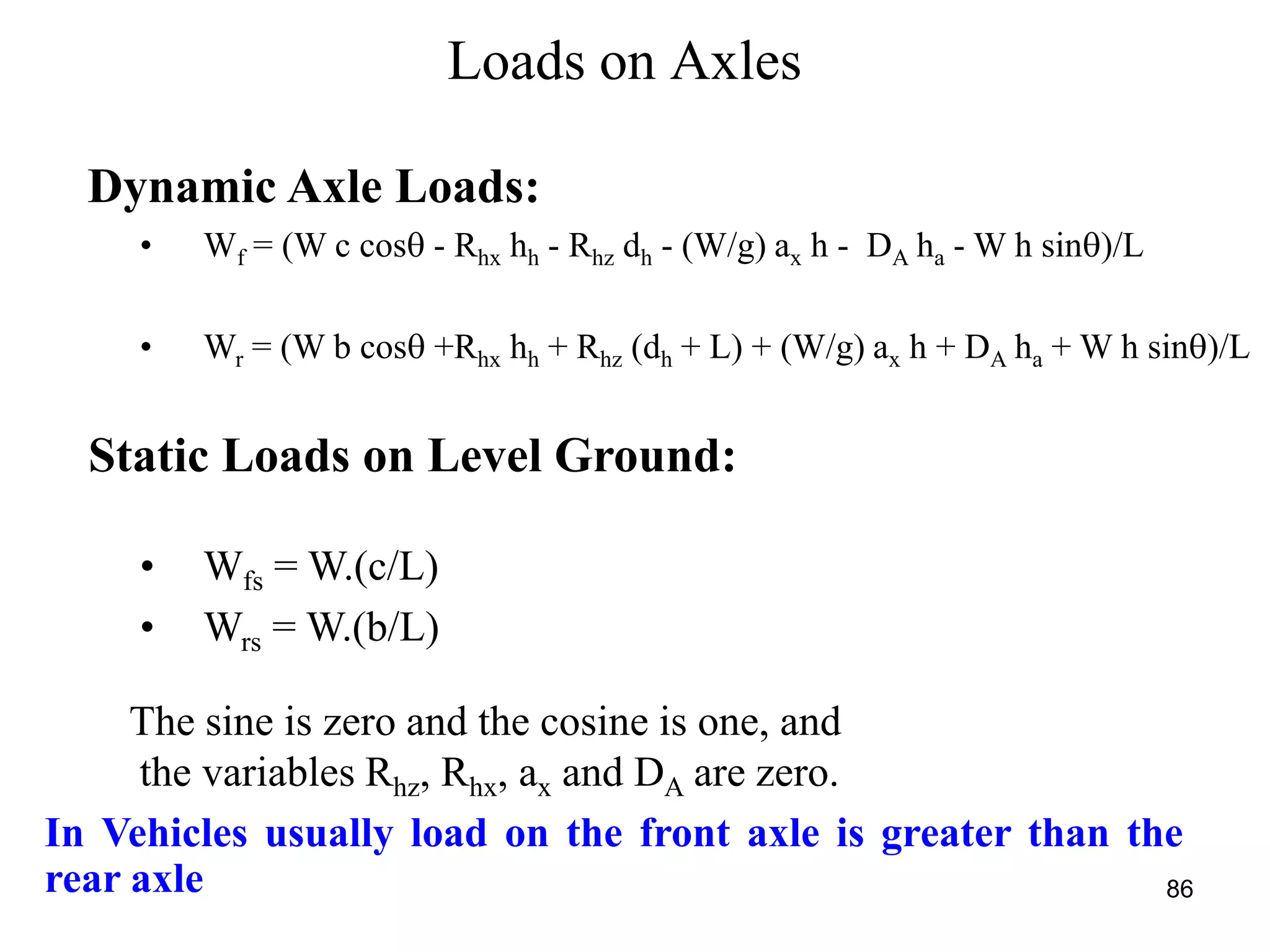 86
Loads on Axles
Dynamic Axle Loads:
• Wf = (W c cos - Rhx hh - Rhz dh - (W/g) ax h - DA ha - W h sin)/L
• Wr = (W b cos +Rhx hh + Rhz (dh + L) + (W/g) ax h + DA ha + W h sin)/L
Static Loads on Level Ground:
• Wfs = W.(c/L)
• Wrs = W.(b/L)
The sine is zero and the cosine is one, and
the variables Rhz, Rhx, ax and DA are zero.
In Vehicles usually load on the front axle is greater than the
rear axle
 