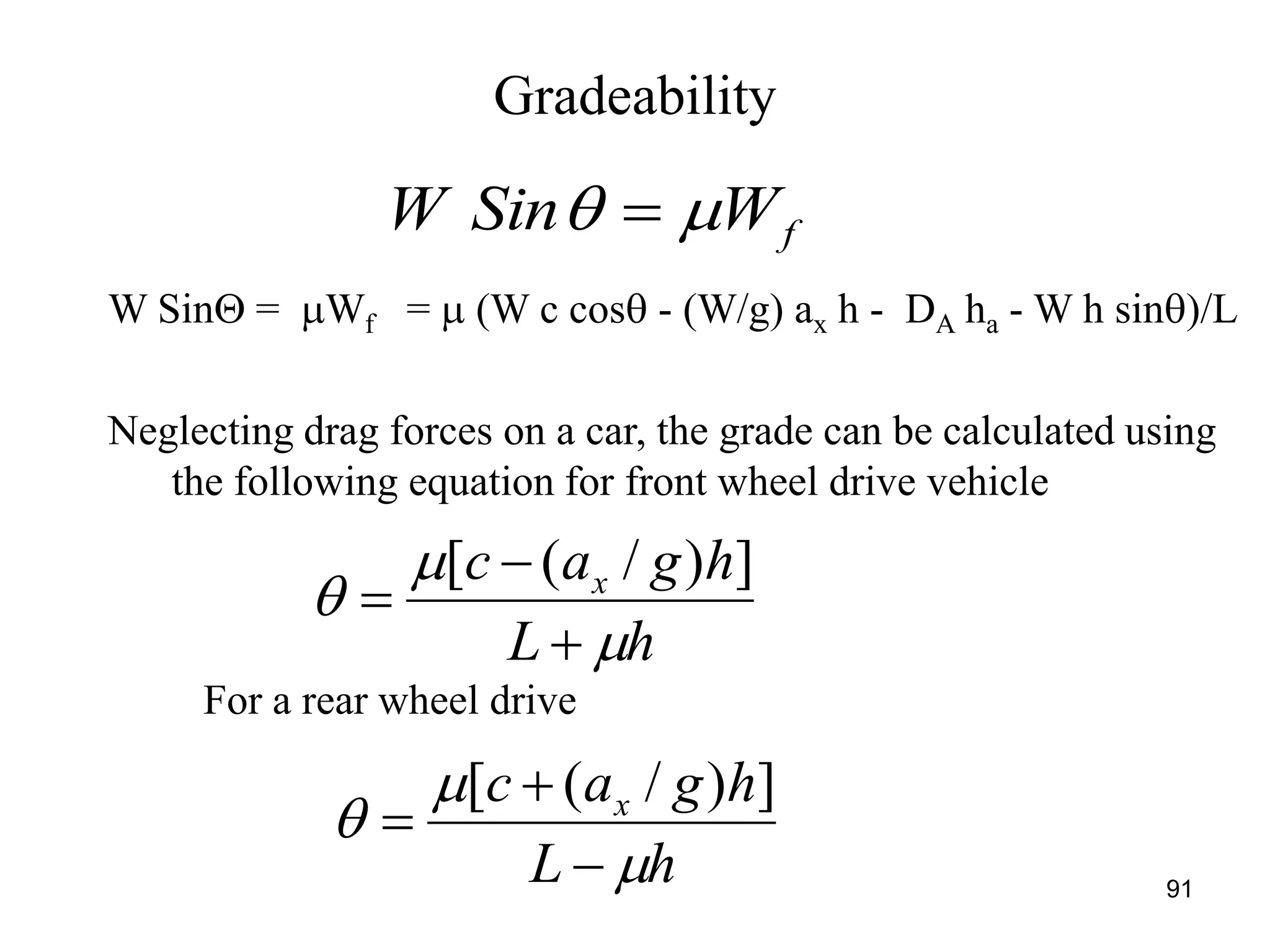 Gradeability
91
fWSinW  
W Sin = Wf =  (W c cos - (W/g) ax h - DA ha - W h sin)/L
Neglecting drag forces on a car, the grade can be calculated using
the following equation for front wheel drive vehicle
hL
hgac x






])/([
For a rear wheel drive
hL
hgac x






])/([
 