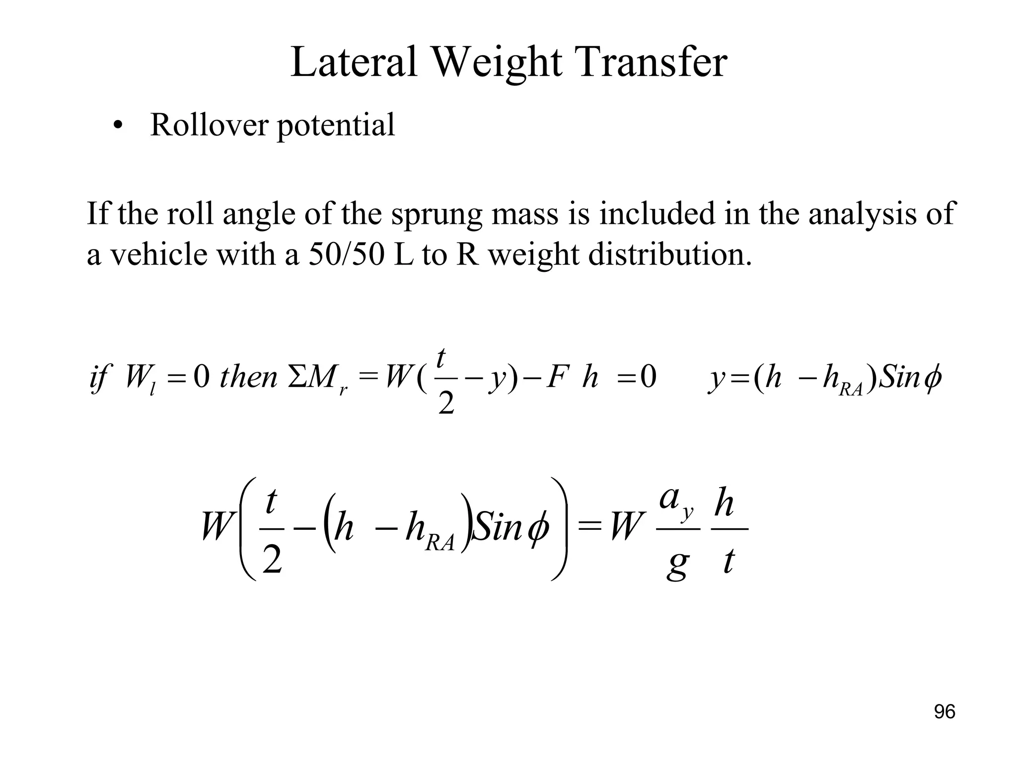 96
• Rollover potential
If the roll angle of the sprung mass is included in the analysis of
a vehicle with a 50/50 L to R weight distribution.
Lateral Weight Transfer
  t
h
g
a
W=Sinhh
t
W
y
RA 





 
2
SinhhyhFy
t
W=MthenWif RArl )(0)
2
(0 
 