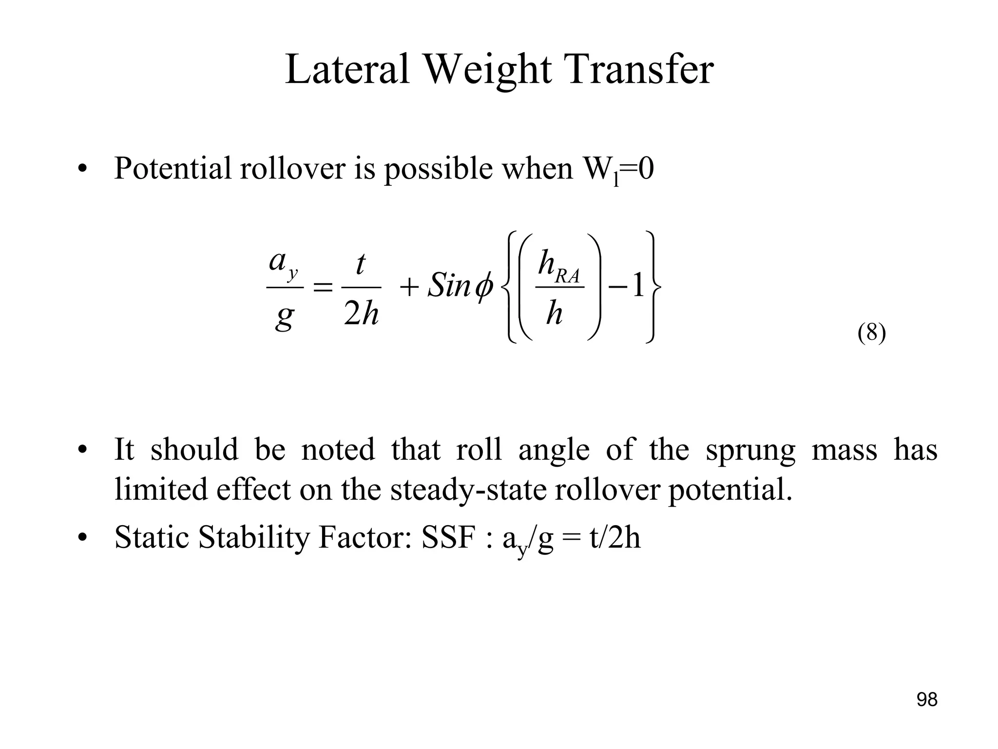 98
• Potential rollover is possible when Wl=0
Lateral Weight Transfer

















 1
2 h
h
Sin
h
t
g
a RAy

• It should be noted that roll angle of the sprung mass has
limited effect on the steady-state rollover potential.
• Static Stability Factor: SSF : ay/g = t/2h
(8)
 