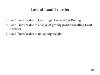 Lateral Load Transfer
1. Load Transfer due to Centrifugal Force –Non Rolling
2. Load Transfer due to change of gravity position-Rolling Load
Transfer
3. Load Transfer due to un-sprung weight
101
 