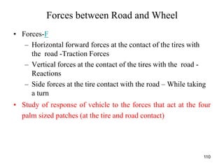 110
Forces between Road and Wheel
• Forces-F
– Horizontal forward forces at the contact of the tires with
the road -Traction Forces
– Vertical forces at the contact of the tires with the road -
Reactions
– Side forces at the tire contact with the road – While taking
a turn
• Study of response of vehicle to the forces that act at the four
palm sized patches (at the tire and road contact)
 