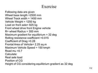 Exercise
112
Following data are given
Wheel base length =2500 mm
Wheel Track width = 1450 mm
Vehicle Weight = 1250 kg
Load on front axle= 825 kg
Front wheel drive front Engine vehicle
R= wheel Radius = 300 mm
Maximum gradient for equilibrium = 32 deg
Rolling resistance coefficient =0.015
Coefficient of Drag =0.28
Frontal Area of Vehicle= 2.25 sq.m
Maximum Vehicle Speed = 150 kmph
Road mu =0.7
Calculate:
Real axle load
Position of CG
Height of CG considering equilibrium gradient as 32 deg
 
