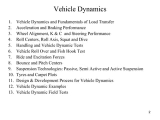 2
Vehicle Dynamics
1. Vehicle Dynamics and Fundamentals of Load Transfer
2. Acceleration and Braking Performance
3. Wheel Alignment, K & C and Steering Performance
4. Roll Centers, Roll Axis, Squat and Dive
5. Handling and Vehicle Dynamic Tests
6. Vehicle Roll Over and Fish Hook Test
7. Ride and Excitation Forces
8. Bounce and Pitch Centers
9. Suspension Technologies: Passive, Semi Active and Active Suspension
10. Tyres and Carpet Plots
11. Design & Development Process for Vehicle Dynamics
12. Vehicle Dynamic Examples
13. Vehicle Dynamic Field Tests
 