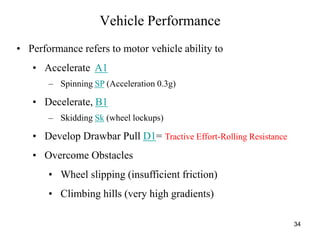 34
Vehicle Performance
• Performance refers to motor vehicle ability to
• Accelerate A1
– Spinning SP (Acceleration 0.3g)
• Decelerate, B1
– Skidding Sk (wheel lockups)
• Develop Drawbar Pull D1= Tractive Effort-Rolling Resistance
• Overcome Obstacles
• Wheel slipping (insufficient friction)
• Climbing hills (very high gradients)
 
