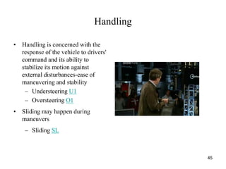 45
Handling
• Handling is concerned with the
response of the vehicle to drivers'
command and its ability to
stabilize its motion against
external disturbances-ease of
maneuvering and stability
– Understeering U1
– Oversteering O1
• Sliding may happen during
maneuvers
– Sliding SL
 