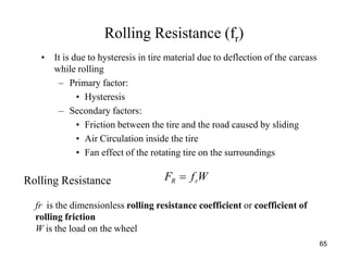 65
Rolling Resistance (fr)
• It is due to hysteresis in tire material due to deflection of the carcass
while rolling
– Primary factor:
• Hysteresis
– Secondary factors:
• Friction between the tire and the road caused by sliding
• Air Circulation inside the tire
• Fan effect of the rotating tire on the surroundings
Rolling Resistance WfF rR 
fr is the dimensionless rolling resistance coefficient or coefficient of
rolling friction
W is the load on the wheel
 