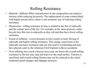 71
Rolling Resistance
• Material - different fillers and polymers in tire composition can improve
traction while reducing hysteresis. The replacement of some carbon black
with higher-priced silica–silane is one common way of reducing rolling
resistance
• Dimensions - rolling resistance in tires is related to the flex of sidewalls
and the contact area of the tire. For example, at the same pressure, wider
bicycle tires flex less in sidewalls as they roll and thus have lower rolling
resistance
• Extent of inflation - Lower pressure in tires results in more flexing of
sidewalls and higher rolling resistance. This energy conversion in the
sidewalls increases resistance and can also lead to overheating and may
have played a part in the infamous Ford Explorer rollover accidents.
• Over inflating tires (such a bicycle tires) may not lower the overall rolling
resistance as the tire may skip and hop over the road surface. Traction is
sacrificed, and overall rolling friction may not be reduced as the wheel
rotational speed changes and slippage increases
 