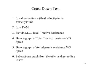 75
Coast Down Test
1. dx= deceleration = (final velocity-initial
Velocity)/time
2. dx = Fx/M
3. Fx= dx.M…..Total Tractive Resistance
4. Draw a graph of Total Tractive resistance V/S
Speed
5. Draw a graph of Aerodynamic resistance V/S
Speed
6. Subtract one graph from the other and get rolling
Curve
 