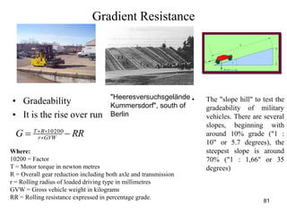 81
Gradient Resistance
RRG GVWr
RT
 
 10200
• Gradeability
• It is the rise over run
Where:
10200 = Factor
T = Motor torque in newton metres
R = Overall gear reduction including both axle and transmission
r = Rolling radius of loaded driving type in millimetres
GVW = Gross vehicle weight in kilograms
RR = Rolling resistance expressed in percentage grade.
• The "slope hill" to test the
gradeability of military
vehicles. There are several
slopes, beginning with
around 10% grade ("1 :
10" or 5.7 degrees), the
steepest slope is around
70% ("1 : 1,66" or 35
degrees)
"Heeresversuchsgelände
Kummersdorf", south of
Berlin
 
