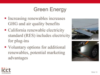 Green EnergyIncreasing renewables increases GHG and air quality benefitsCalifornia renewable electricity standard (RES) includes electricity for plug-insVoluntary options for additional renewables, potential marketing advantagesSlide 10