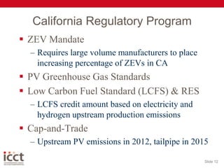 California Regulatory ProgramZEV MandateRequires large volume manufacturers to place increasing percentage of ZEVs in CAPV Greenhouse Gas StandardsLow Carbon Fuel Standard (LCFS) & RESLCFS credit amount based on electricity and hydrogen upstream production emissionsCap-and-Trade Upstream PV emissions in 2012, tailpipe in 2015Slide 12