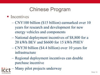Chinese ProgramIncentivesCNY100 billion ($15 billion) earmarked over 10 years for research and development for new energy vehicles and components National deployment incentives of $8,800 for a 20 kWh BEV and $6600 for 15 kWh PHEVCNY30 billion ($4.4 billion) over 10 years for infrastructureRegional deployment incentives can double purchase incentiveMany pilot projects underwaySlide 18