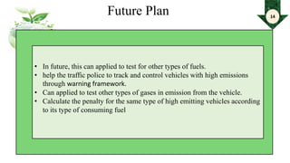 Future Plan
• In future, this can applied to test for other types of fuels.
• help the traffic police to track and control vehicles with high emissions
through warning framework.
• Can applied to test other types of gases in emission from the vehicle.
• Calculate the penalty for the same type of high emitting vehicles according
to its type of consuming fuel
14
 
