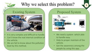 Why we select this problem?
Existing System Proposed System
• It is very complex and difficult to handle.
• Can’t know the real internal condition of
the vehicle.
• We are fail to know about the pollution
level by this method.
• We need a system which able
to handle easy.
• Help to proper maintain of the
vehicle.
• Get the awareness among the
people by using this app.
5
 