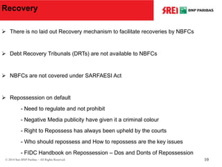 Recovery
 There is no laid out Recovery mechanism to facilitate recoveries by NBFCs
 Debt Recovery Tribunals (DRTs) are not available to NBFCs
 NBFCs are not covered under SARFAESI Act
 Repossession on default
- Need to regulate and not prohibit
- Negative Media publicity have given it a criminal colour
- Right to Repossess has always been upheld by the courts
- Who should repossess and How to repossess are the key issues
- FIDC Handbook on Repossession – Dos and Donts of Repossession
© 2014 Srei BNP Paribas – All Rights Reserved 10
 