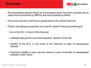 Overview
 The tremendous growth shown by the transport sector has been possible due to
ready finance provided by NBFCs and more recently by banks
 The prime security in all finance agreements is the vehicle financed
 Proper and speedy procedures are must for vehicle financing pertaining to:
 lien in the R.C. in favor of the financier
 sufficient safe guard to prevent fraudulent deletion of the lien
 transfer of the R.C. in the name of the financier in case of repossessed
vehicles
 Financier’s liability to pay road tax arrears in case of transfer of repossessed
vehicles in their name
© 2014 Srei BNP Paribas – All Rights Reserved 14
 