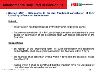  Section 51(3) – Safeguards to prevent fraudulent cancellation of H.P./
Lease/ Hypothecation endorsement
Issues
 this provision has been misused by the borrower (registered owner)
 fraudulent cancellation of H.P./ Lease/ Hypothecation endorsement is done
based on submission of the prescribed form with forged signatures of the
financier
Suggestions
 on receipt of the prescribed form for such cancellation the registering
authority(RTA) shall seek confirmation from the financier within 7 days
 the financier shall confirm in writing within 7 days from the receipt of notice
from the RTA
 Failing which it shall be construed that the financier have No Objection for
cancellation of above said endorsement
Amendments Required in Section 51
© 2014 Srei BNP Paribas – All Rights Reserved 16
 