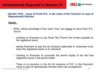  Section 51(5) – Issue of Fresh R.C. in the name of the Financier in case of
Repossessed Vehicles
Issues
 RTAs, taking advantage of the word “may” and refuse to issue fresh R.C.
due to:
• insisting on financiers to pay Road Tax/ Permit Fee arrears payable by
the registered owner
• asking financiers to pay the tax (arrears) applicable to corporates even
when the registered owner is an individual
• insisting on financiers to surrender the permit inspite of the fact that
registered owner is the permit holder
• There is no provision in the Act for issuance of R.C. in the financiers’
name in case of repossessed vehicles which are unregistered
Amendments Required in Section 51
© 2014 Srei BNP Paribas – All Rights Reserved 17
 