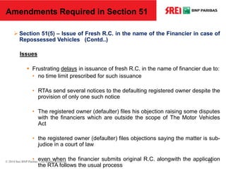  Section 51(5) – Issue of Fresh R.C. in the name of the Financier in case of
Repossessed Vehicles (Contd..)
Issues
 Frustrating delays in issuance of fresh R.C. in the name of financier due to:
• no time limit prescribed for such issuance
• RTAs send several notices to the defaulting registered owner despite the
provision of only one such notice
• The registered owner (defaulter) files his objection raising some disputes
with the financiers which are outside the scope of The Motor Vehicles
Act
• the registered owner (defaulter) files objections saying the matter is sub-
judice in a court of law
• even when the financier submits original R.C. alongwith the application
the RTA follows the usual process
Amendments Required in Section 51
© 2014 Srei BNP Paribas – All Rights Reserved 18
 