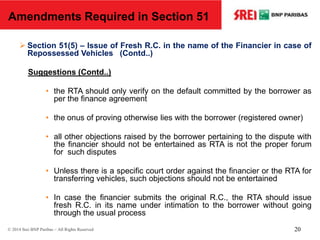  Section 51(5) – Issue of Fresh R.C. in the name of the Financier in case of
Repossessed Vehicles (Contd..)
Suggestions (Contd..)
• the RTA should only verify on the default committed by the borrower as
per the finance agreement
• the onus of proving otherwise lies with the borrower (registered owner)
• all other objections raised by the borrower pertaining to the dispute with
the financier should not be entertained as RTA is not the proper forum
for such disputes
• Unless there is a specific court order against the financier or the RTA for
transferring vehicles, such objections should not be entertained
• In case the financier submits the original R.C., the RTA should issue
fresh R.C. in its name under intimation to the borrower without going
through the usual process
Amendments Required in Section 51
© 2014 Srei BNP Paribas – All Rights Reserved 20
 