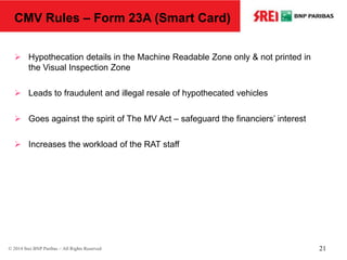 21© 2014 Srei BNP Paribas – All Rights Reserved
CMV Rules – Form 23A (Smart Card)
 Hypothecation details in the Machine Readable Zone only & not printed in
the Visual Inspection Zone
 Leads to fraudulent and illegal resale of hypothecated vehicles
 Goes against the spirit of The MV Act – safeguard the financiers’ interest
 Increases the workload of the RAT staff
 